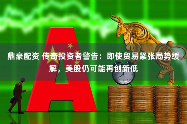 鼎豪配资 传奇投资者警告：即使贸易紧张局势缓解，美股仍可能再创新低