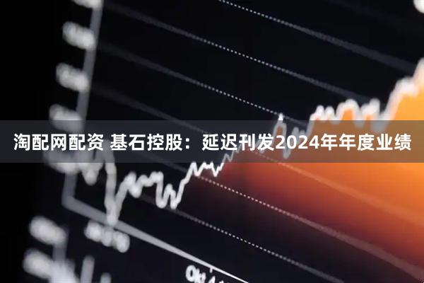 淘配网配资 基石控股：延迟刊发2024年年度业绩