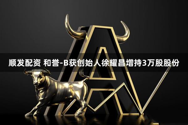 顺发配资 和誉-B获创始人徐耀昌增持3万股股份