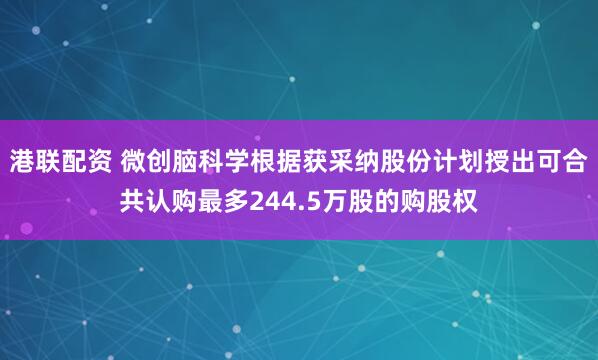 港联配资 微创脑科学根据获采纳股份计划授出可合共认购最多244.5万股的购股权