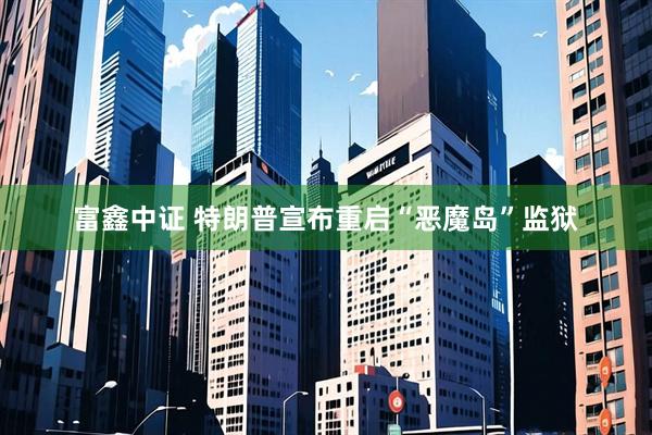 富鑫中证 特朗普宣布重启“恶魔岛”监狱