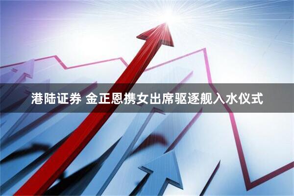 港陆证券 金正恩携女出席驱逐舰入水仪式