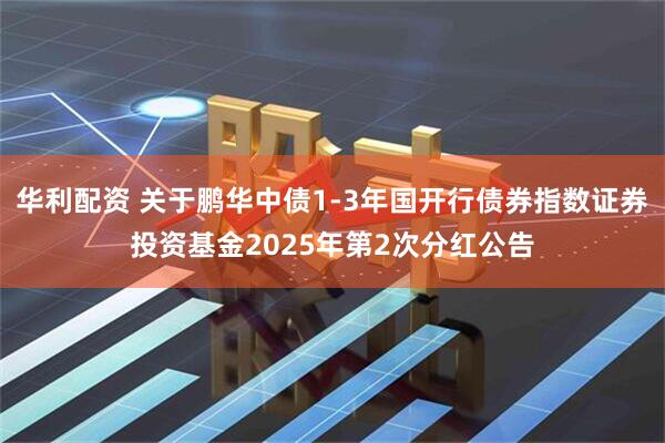 华利配资 关于鹏华中债1-3年国开行债券指数证券投资基金2025年第2次分红公告