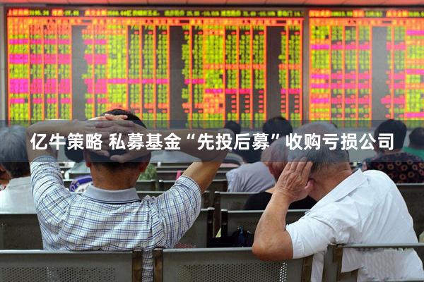 亿牛策略 私募基金“先投后募”收购亏损公司