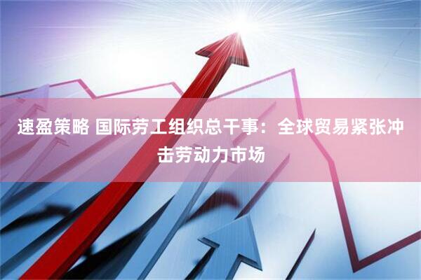 速盈策略 国际劳工组织总干事：全球贸易紧张冲击劳动力市场