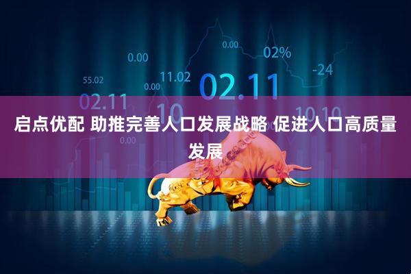启点优配 助推完善人口发展战略 促进人口高质量发展