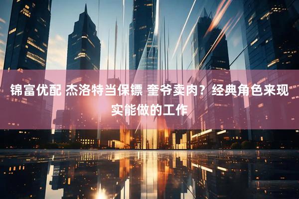 锦富优配 杰洛特当保镖 奎爷卖肉？经典角色来现实能做的工作