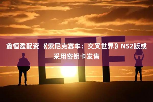 鑫恒盈配资 《索尼克赛车：交叉世界》NS2版或采用密钥卡发售