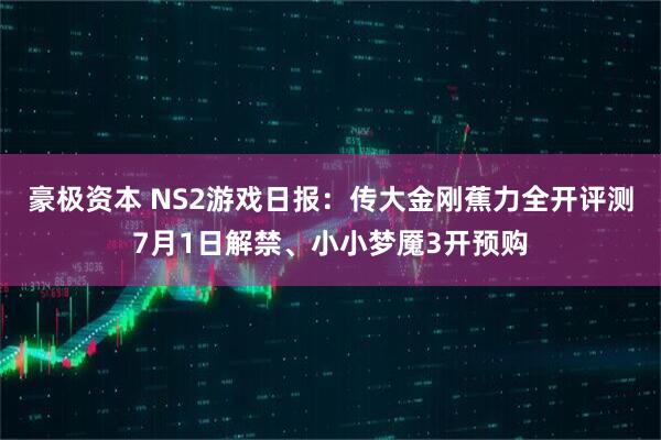 豪极资本 NS2游戏日报：传大金刚蕉力全开评测7月1日解禁、小小梦魇3开预购