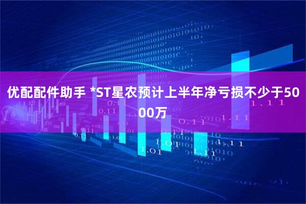 优配配件助手 *ST星农预计上半年净亏损不少于5000万