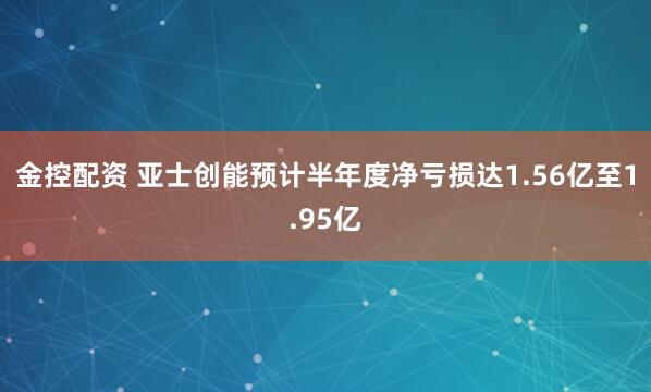 金控配资 亚士创能预计半年度净亏损达1.56亿至1.95亿