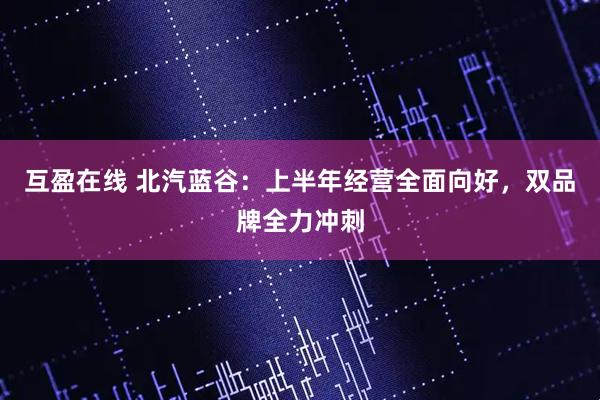 互盈在线 北汽蓝谷：上半年经营全面向好，双品牌全力冲刺