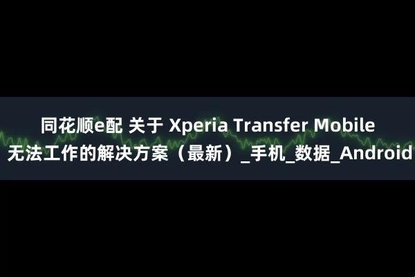 同花顺e配 关于 Xperia Transfer Mobile 无法工作的解决方案（最新）_手机_数据_Android