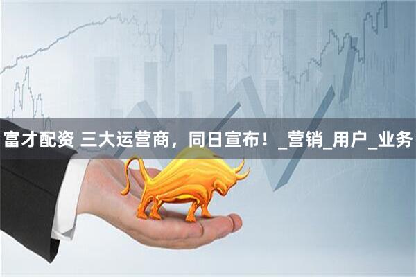 富才配资 三大运营商，同日宣布！_营销_用户_业务