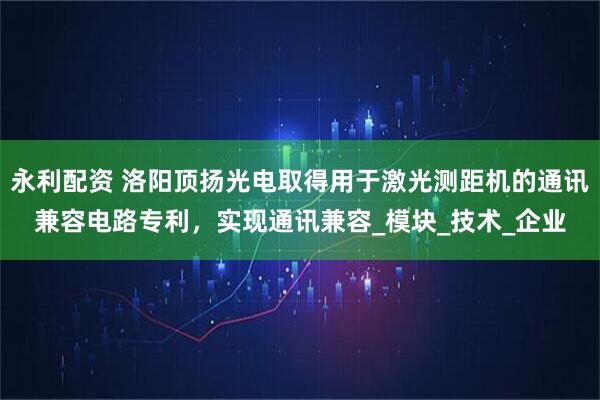 永利配资 洛阳顶扬光电取得用于激光测距机的通讯兼容电路专利，实现通讯兼容_模块_技术_企业