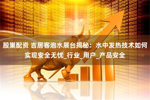 股巢配资 吉居客泡水展台揭秘：水中发热技术如何实现安全无忧_行业_用户_产品安全
