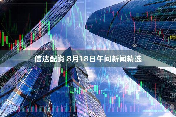 信达配资 8月18日午间新闻精选