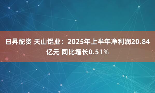 日昇配资 天山铝业：2025年上半年净利润20.84亿元 同比增长0.51%