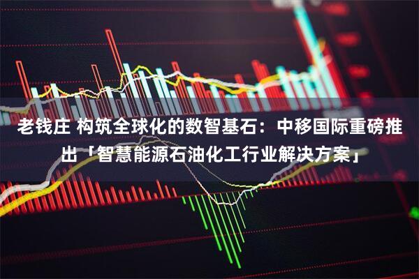 老钱庄 构筑全球化的数智基石：中移国际重磅推出「智慧能源石油化工行业解决方案」