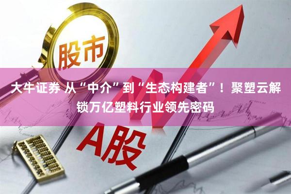 大牛证券 从“中介”到“生态构建者”！聚塑云解锁万亿塑料行业领先密码