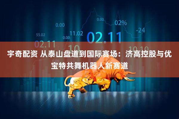宇奇配资 从泰山盘道到国际赛场：济高控股与优宝特共舞机器人新赛道