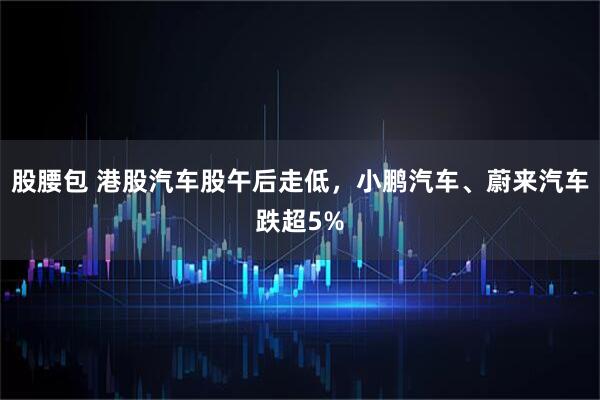股腰包 港股汽车股午后走低，小鹏汽车、蔚来汽车跌超5%
