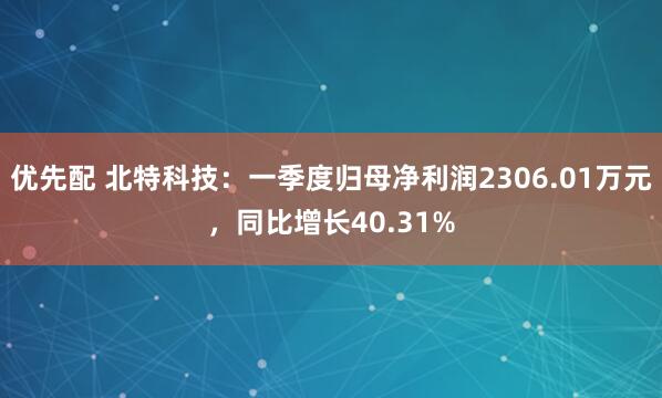 优先配 北特科技：一季度归母净利润2306.01万元，同比增长40.31%