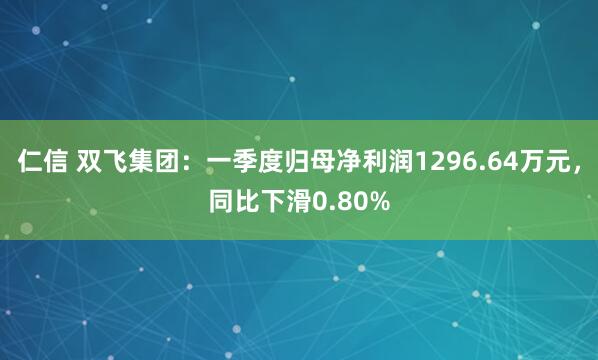 仁信 双飞集团：一季度归母净利润1296.64万元，同比下滑0.80%