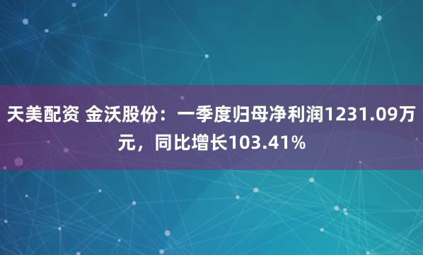 天美配资 金沃股份：一季度归母净利润1231.09万元，同比增长103.41%
