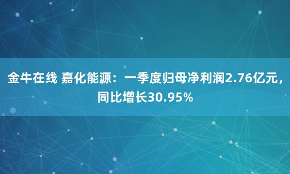 金牛在线 嘉化能源：一季度归母净利润2.76亿元，同比增长30.95%