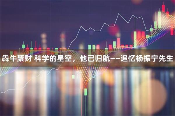 犇牛聚财 科学的星空,他已归航——追忆杨振宁先生