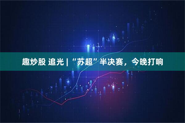 趣炒股 追光 | “苏超”半决赛,今晚打响