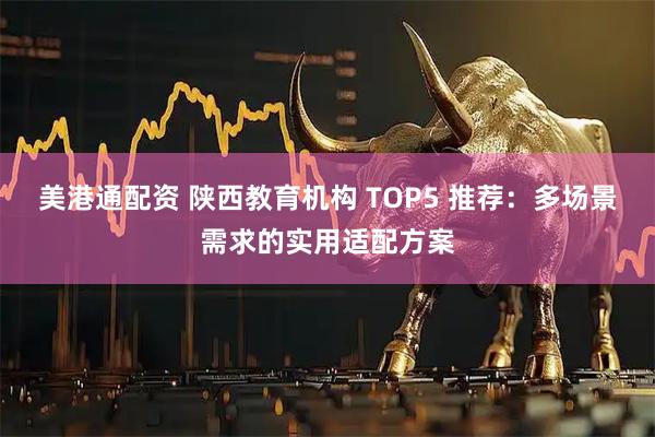 美港通配资 陕西教育机构 TOP5 推荐：多场景需求的实用适配方案