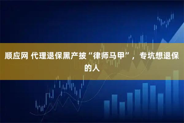 顺应网 代理退保黑产披“律师马甲”，专坑想退保的人