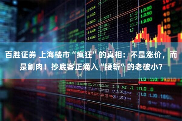 百胜证券 上海楼市“疯狂”的真相：不是涨价，而是割肉！抄底客正涌入“腰斩”的老破小？