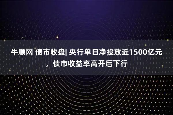牛顺网 债市收盘| 央行单日净投放近1500亿元,债市收益率高开后下行