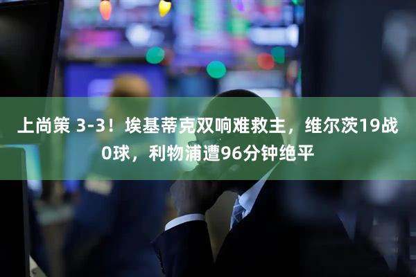 上尚策 3-3!埃基蒂克双响难救主,维尔茨19战0球,利物浦遭96分钟绝平