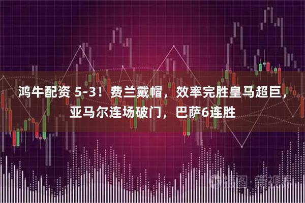 鸿牛配资 5-3！费兰戴帽，效率完胜皇马超巨，亚马尔连场破门，巴萨6连胜