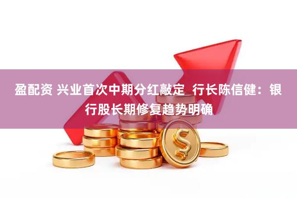 盈配资 兴业首次中期分红敲定  行长陈信健：银行股长期修复趋势明确