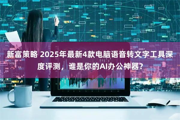 新富策略 2025年最新4款电脑语音转文字工具深度评测，谁是你的AI办公神器？
