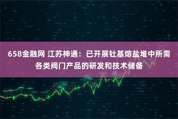 658金融网 江苏神通：已开展钍基熔盐堆中所需各类阀门产品的研发和技术储备