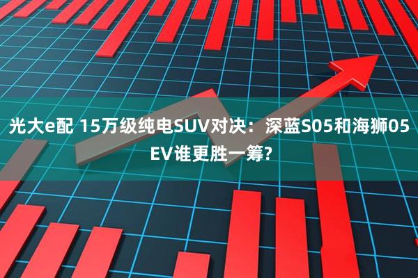 光大e配 15万级纯电SUV对决:深蓝S05和海狮05 EV谁更胜一筹?