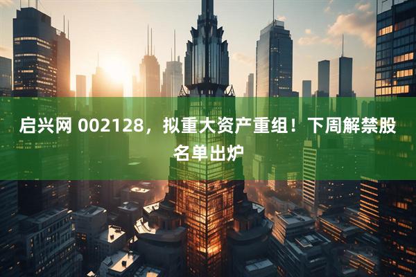 启兴网 002128,拟重大资产重组!下周解禁股名单出炉