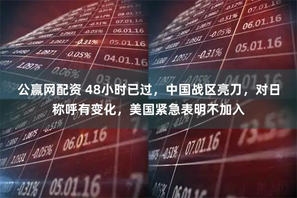 公赢网配资 48小时已过,中国战区亮刀,对日称呼有变化,美国紧急表明不加入