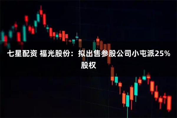 七星配资 福光股份：拟出售参股公司小屯派25%股权