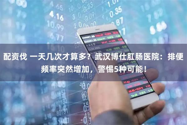 配资伐 一天几次才算多？武汉博仕肛肠医院：排便频率突然增加，警惕5种可能！