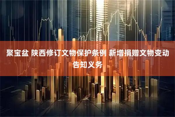 聚宝盆 陕西修订文物保护条例 新增捐赠文物变动告知义务