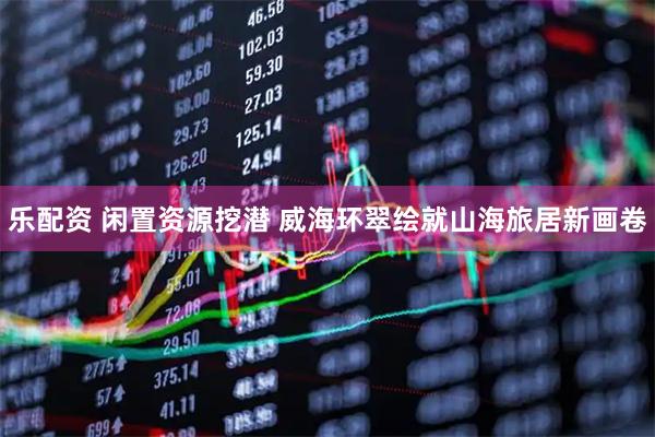 乐配资 闲置资源挖潜 威海环翠绘就山海旅居新画卷